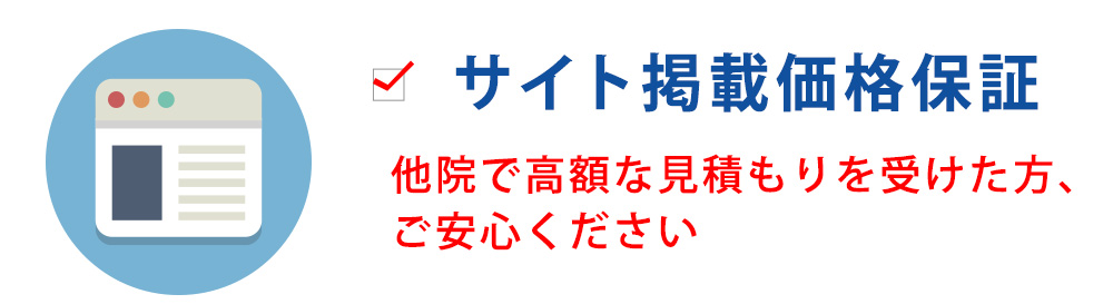 サイト掲載価格保証他院で高額な見積もりを受けた方、 ご安心ください